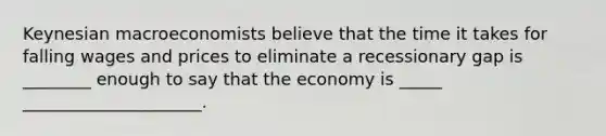 Keynesian macroeconomists believe that the time it takes for falling wages and prices to eliminate a recessionary gap is ________ enough to say that the economy is _____ _____________________.