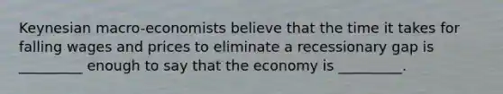 Keynesian macro-economists believe that the time it takes for falling wages and prices to eliminate a recessionary gap is _________ enough to say that the economy is _________.