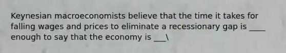 Keynesian macroeconomists believe that the time it takes for falling wages and prices to eliminate a recessionary gap is ____ enough to say that the economy is ___