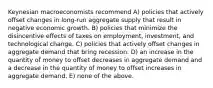 Keynesian macroeconomists recommend A) policies that actively offset changes in long-run aggregate supply that result in negative economic growth. B) policies that minimize the disincentive effects of taxes on employment, investment, and technological change. C) policies that actively offset changes in aggregate demand that bring recession. D) an increase in the quantity of money to offset decreases in aggregate demand and a decrease in the quantity of money to offset increases in aggregate demand. E) none of the above.