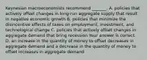 Keynesian macroeconomists recommend​ _______. A. policies that actively offset changes in​ long-run aggregate supply that result in negative economic growth B. policies that minimize the disincentive effects of taxes on​ employment, investment, and technological change C. policies that actively offset changes in aggregate demand that bring recession Your answer is correct. D. an increase in the quantity of money to offset decreases in aggregate demand and a decrease in the quantity of money to offset increases in aggregate demand