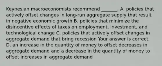 Keynesian macroeconomists recommend​ _______. A. policies that actively offset changes in​ long-run aggregate supply that result in negative economic growth B. policies that minimize the disincentive effects of taxes on​ employment, investment, and technological change C. policies that actively offset changes in aggregate demand that bring recession Your answer is correct. D. an increase in the quantity of money to offset decreases in aggregate demand and a decrease in the quantity of money to offset increases in aggregate demand