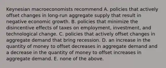 Keynesian macroeconomists recommend A. policies that actively offset changes in long-run aggregate supply that result in negative economic growth. B. policies that minimize the disincentive effects of taxes on employment, investment, and technological change. C. policies that actively offset changes in aggregate demand that bring recession. D. an increase in the quantity of money to offset decreases in aggregate demand and a decrease in the quantity of money to offset increases in aggregate demand. E. none of the above.