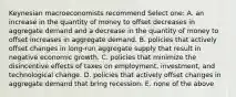 Keynesian macroeconomists recommend Select one: A. an increase in the quantity of money to offset decreases in aggregate demand and a decrease in the quantity of money to offset increases in aggregate demand. B. policies that actively offset changes in long-run aggregate supply that result in negative economic growth. C. policies that minimize the disincentive effects of taxes on employment, investment, and technological change. D. policies that actively offset changes in aggregate demand that bring recession. E. none of the above