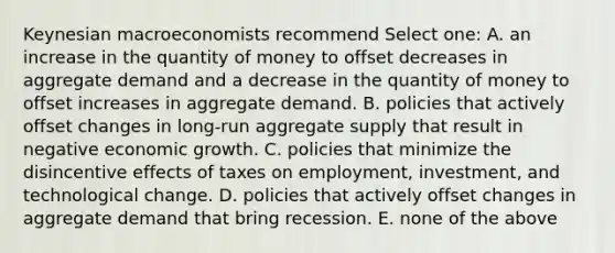 Keynesian macroeconomists recommend Select one: A. an increase in the quantity of money to offset decreases in aggregate demand and a decrease in the quantity of money to offset increases in aggregate demand. B. policies that actively offset changes in long-run aggregate supply that result in negative economic growth. C. policies that minimize the disincentive effects of taxes on employment, investment, and technological change. D. policies that actively offset changes in aggregate demand that bring recession. E. none of the above