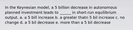 In the Keynesian model, a 5 billion decrease in autonomous planned investment leads to ______ in short-run equilibrium output. a. a 5 bill increase b. a greater thatn 5 bil increase c. no change d. a 5 bil decrease e. more than a 5 bil decrease