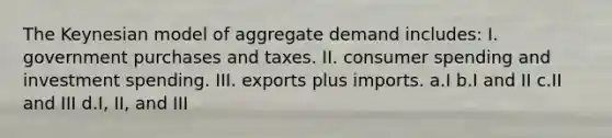 The Keynesian model of aggregate demand includes: I. government purchases and taxes. II. consumer spending and investment spending. III. exports plus imports. a.I b.I and II c.II and III d.I, II, and III