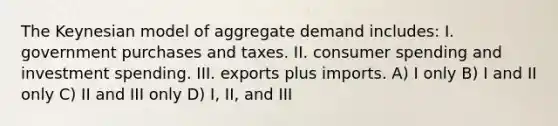 The Keynesian model of aggregate demand includes: I. government purchases and taxes. II. consumer spending and investment spending. III. exports plus imports. A) I only B) I and II only C) II and III only D) I, II, and III