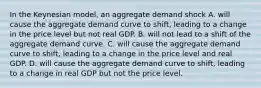 In the Keynesian​ model, an aggregate demand shock A. will cause the aggregate demand curve to​ shift, leading to a change in the price level but not real GDP. B. will not lead to a shift of the aggregate demand curve. C. will cause the aggregate demand curve to​ shift, leading to a change in the price level and real GDP. D. will cause the aggregate demand curve to​ shift, leading to a change in real GDP but not the price level.