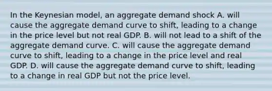 In the Keynesian​ model, an aggregate demand shock A. will cause the aggregate demand curve to​ shift, leading to a change in the price level but not real GDP. B. will not lead to a shift of the aggregate demand curve. C. will cause the aggregate demand curve to​ shift, leading to a change in the price level and real GDP. D. will cause the aggregate demand curve to​ shift, leading to a change in real GDP but not the price level.