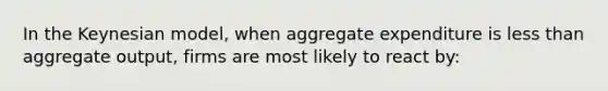 In the Keynesian model, when aggregate expenditure is less than aggregate output, firms are most likely to react by: