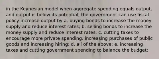 in the Keynesian model when aggregate spending equals output, and output is below its potential, the government can use fiscal policy increase output by a. buying bonds to increase the money supply and reduce interest rates; b. selling bonds to increase the money supply and reduce interest rates; c. cutting taxes to encourage more private spending, increasing purchases of public goods and increasing hiring; d. all of the above; e. increasing taxes and cutting government spending to balance the budget;