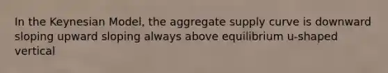 In the Keynesian Model, the aggregate supply curve is downward sloping upward sloping always above equilibrium u-shaped vertical