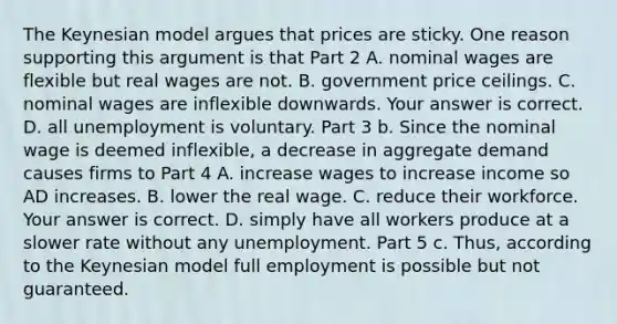 The Keynesian model argues that prices are sticky. One reason supporting this argument is that Part 2 A. nominal wages are flexible but real wages are not. B. government price ceilings. C. nominal wages are inflexible downwards. Your answer is correct. D. all unemployment is voluntary. Part 3 b. Since the nominal wage is deemed​ inflexible, a decrease in aggregate demand causes firms to Part 4 A. increase wages to increase income so AD increases. B. lower the real wage. C. reduce their workforce. Your answer is correct. D. simply have all workers produce at a slower rate without any unemployment. Part 5 c.​ Thus, according to the Keynesian model full employment is possible but not guaranteed.