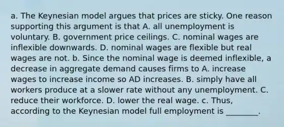 a. The Keynesian model argues that prices are sticky. One reason supporting this argument is that A. all unemployment is voluntary. B. government price ceilings. C. nominal wages are inflexible downwards. D. nominal wages are flexible but real wages are not. b. Since the nominal wage is deemed​ inflexible, a decrease in aggregate demand causes firms to A. increase wages to increase income so AD increases. B. simply have all workers produce at a slower rate without any unemployment. C. reduce their workforce. D. lower the real wage. c.​ Thus, according to the Keynesian model full employment is ________.