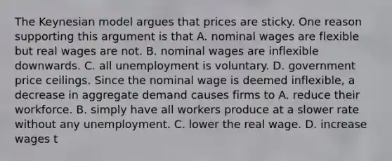 The Keynesian model argues that prices are sticky. One reason supporting this argument is that A. nominal wages are flexible but real wages are not. B. nominal wages are inflexible downwards. C. all unemployment is voluntary. D. government price ceilings. Since the nominal wage is deemed​ inflexible, a decrease in aggregate demand causes firms to A. reduce their workforce. B. simply have all workers produce at a slower rate without any unemployment. C. lower the real wage. D. increase wages t