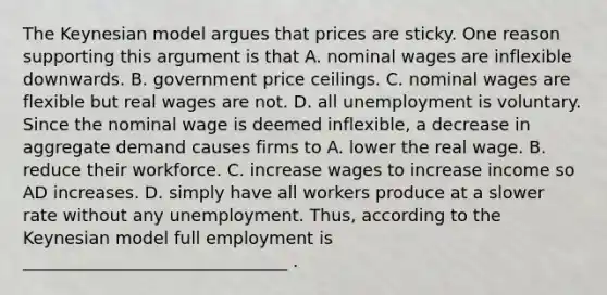 The Keynesian model argues that prices are sticky. One reason supporting this argument is that A. nominal wages are inflexible downwards. B. government price ceilings. C. nominal wages are flexible but real wages are not. D. all unemployment is voluntary. Since the nominal wage is deemed​ inflexible, a decrease in aggregate demand causes firms to A. lower the real wage. B. reduce their workforce. C. increase wages to increase income so AD increases. D. simply have all workers produce at a slower rate without any unemployment. Thus, according to the Keynesian model full employment is _______________________________ .