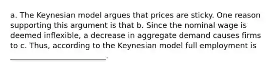 a. The Keynesian model argues that prices are sticky. One reason supporting this argument is that b. Since the nominal wage is deemed​ inflexible, a decrease in aggregate demand causes firms to c.​ Thus, according to the Keynesian model full employment is _________________________.