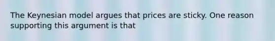 The Keynesian model argues that prices are sticky. One reason supporting this argument is that