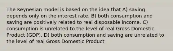 The Keynesian model is based on the idea that A) saving depends only on the interest rate. B) both consumption and saving are positively related to real disposable income. C) consumption is unrelated to the level of real Gross Domestic Product (GDP). D) both consumption and saving are unrelated to the level of real Gross Domestic Product