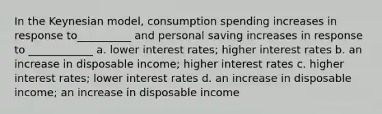 In the Keynesian model, consumption spending increases in response to__________ and personal saving increases in response to ____________ a. lower interest rates; higher interest rates b. an increase in disposable income; higher interest rates c. higher interest rates; lower interest rates d. an increase in disposable income; an increase in disposable income