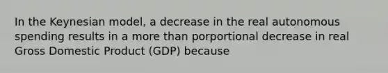 In the Keynesian model, a decrease in the real autonomous spending results in a more than porportional decrease in real Gross Domestic Product (GDP) because