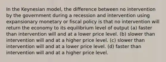 In the Keynesian model, the difference between no intervention by the government during a recession and intervention using expansionary monetary or fiscal policy is that no intervention will return the economy to its equilibrium level of output (a) faster than intervention will and at a lower price level. (b) slower than intervention will and at a higher price level. (c) slower than intervention will and at a lower price level. (d) faster than intervention will and at a higher price level.