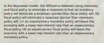 In the Keynesian model, the difference between using monetary and fiscal policy to eliminate a recession is that (a) monetary policy will eliminate a recession quicker than fiscal policy will. (b) fiscal policy will eliminate a recession quicker than monetary policy will. (c) an expansionary monetary policy will leave the economy with a lower real interest rate than an expansionary fiscal policy. (d) an expansionary fiscal policy will leave the economy with a lower real interest rate than an expansionary monetary policy.