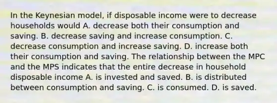 In the Keynesian​ model, if disposable income were to decrease households would A. decrease both their consumption and saving. B. decrease saving and increase consumption. C. decrease consumption and increase saving. D. increase both their consumption and saving. The relationship between the MPC and the MPS indicates that the entire decrease in household disposable income A. is invested and saved. B. is distributed between consumption and saving. C. is consumed. D. is saved.