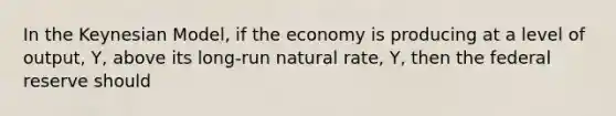 In the Keynesian Model, if the economy is producing at a level of output, Y, above its long-run natural rate, Y, then the federal reserve should