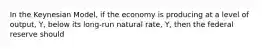 In the Keynesian Model, if the economy is producing at a level of output, Y, below its long-run natural rate, Y, then the federal reserve should