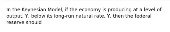 In the Keynesian Model, if the economy is producing at a level of output, Y, below its long-run natural rate, Y, then the federal reserve should