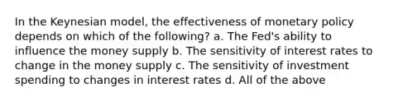 In the Keynesian model, the effectiveness of monetary policy depends on which of the following? a. The Fed's ability to influence the money supply b. The sensitivity of interest rates to change in the money supply c. The sensitivity of investment spending to changes in interest rates d. All of the above