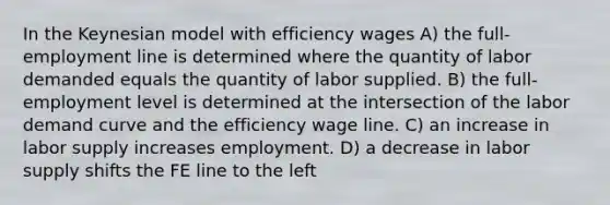 In the Keynesian model with efficiency wages A) the full-employment line is determined where the quantity of labor demanded equals the quantity of labor supplied. B) the full-employment level is determined at the intersection of the labor demand curve and the efficiency wage line. C) an increase in labor supply increases employment. D) a decrease in labor supply shifts the FE line to the left