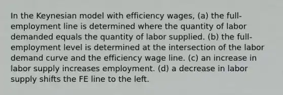 In the Keynesian model with efficiency wages, (a) the full-employment line is determined where the quantity of labor demanded equals the quantity of labor supplied. (b) the full-employment level is determined at the intersection of the labor demand curve and the efficiency wage line. (c) an increase in labor supply increases employment. (d) a decrease in labor supply shifts the FE line to the left.