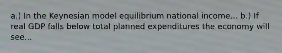 a.) In the Keynesian model equilibrium national income... b.) If real GDP falls below total planned expenditures the economy will see...