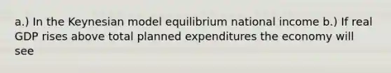 a.) In the Keynesian model equilibrium national income b.) If real GDP rises above total planned expenditures the economy will see