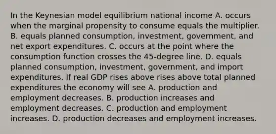 In the Keynesian model equilibrium national income A. occurs when the marginal propensity to consume equals the multiplier. B. equals planned​ consumption, investment,​ government, and net export expenditures. C. occurs at the point where the consumption function crosses the​ 45-degree line. D. equals planned​ consumption, investment,​ government, and import expenditures. If real GDP rises above rises above total planned expenditures the economy will see A. production and employment decreases. B. production increases and employment decreases. C. production and employment increases. D. production decreases and employment increases.