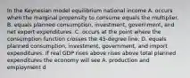 In the Keynesian model equilibrium national income A. occurs when the marginal propensity to consume equals the multiplier. B. equals planned​ consumption, investment,​ government, and net export expenditures. C. occurs at the point where the consumption function crosses the​ 45-degree line. D. equals planned​ consumption, investment,​ government, and import expenditures. If real GDP rises above rises above total planned expenditures the economy will see A. production and employment d