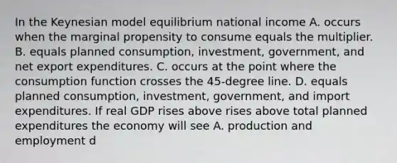 In the Keynesian model equilibrium national income A. occurs when the marginal propensity to consume equals the multiplier. B. equals planned​ consumption, investment,​ government, and net export expenditures. C. occurs at the point where the consumption function crosses the​ 45-degree line. D. equals planned​ consumption, investment,​ government, and import expenditures. If real GDP rises above rises above total planned expenditures the economy will see A. production and employment d