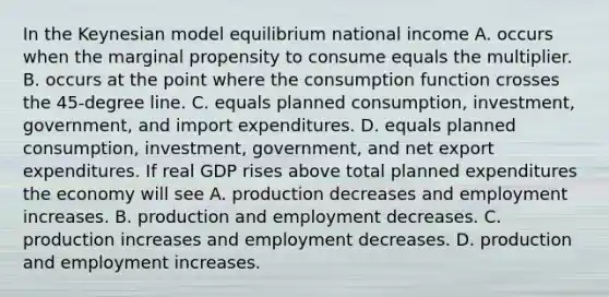 In the Keynesian model equilibrium national income A. occurs when the marginal propensity to consume equals the multiplier. B. occurs at the point where the consumption function crosses the​ 45-degree line. C. equals planned​ consumption, investment,​ government, and import expenditures. D. equals planned​ consumption, investment,​ government, and net export expenditures. If real GDP rises above total planned expenditures the economy will see A. production decreases and employment increases. B. production and employment decreases. C. production increases and employment decreases. D. production and employment increases.