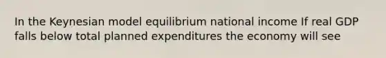 In the Keynesian model equilibrium national income If real GDP falls below total planned expenditures the economy will see