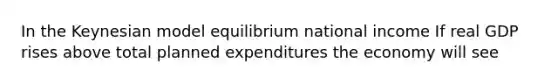 In the Keynesian model equilibrium national income If real GDP rises above total planned expenditures the economy will see