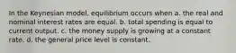 In the Keynesian model, equilibrium occurs when a. the real and nominal interest rates are equal. b. total spending is equal to current output. c. the money supply is growing at a constant rate. d. the general price level is constant.