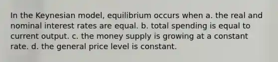 In the Keynesian model, equilibrium occurs when a. the real and nominal interest rates are equal. b. total spending is equal to current output. c. the money supply is growing at a constant rate. d. the general price level is constant.