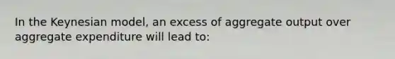 In the Keynesian model, an excess of aggregate output over aggregate expenditure will lead to: