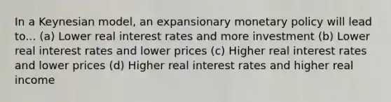 In a Keynesian model, an expansionary <a href='https://www.questionai.com/knowledge/kEE0G7Llsx-monetary-policy' class='anchor-knowledge'>monetary policy</a> will lead to... (a) Lower real interest rates and more investment (b) Lower real interest rates and lower prices (c) Higher real interest rates and lower prices (d) Higher real interest rates and higher real income