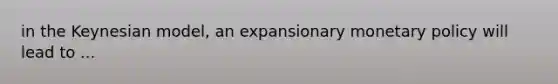 in the Keynesian model, an expansionary monetary policy will lead to ...