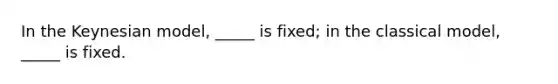 In the Keynesian model, _____ is fixed; in the classical model, _____ is fixed.