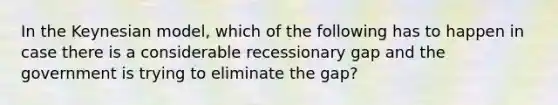 In the Keynesian model, which of the following has to happen in case there is a considerable recessionary gap and the government is trying to eliminate the gap?